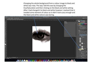 Changing the whole background from a colour image to black and
white was risky. The way I did this was by changing the
Hue/Saturation and then clicking on the black and white setting.
After I had changed it to black and white however I realised that it
needed some element of colour as it didn’t look scary enough and
the black and white colours was boring.
 
