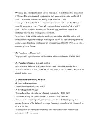 800 square feet. Each poultry room should measure 2x4 m and should hold a maximum
of 20 birds. The project needs 2 blocks each with 5 rooms giving a total number of 10
rooms. The distance between each poultry block is at least 13 feet.
The design of the broader block should measure 2x4m and each block should have 1
room of 8 square meters each. There will be a central store measuring 3x4 m with 2
rooms. The first room will accommodate feeds and eggs, the second one will be
partitioned to house store for drugs and equipments.
The perimeter fence will be made of treated poles and barbed wire. The project will
construct an under ground droppings disposal pit to collect and keep droppings from the
poultry houses. The above buildings are all estimated to cost 500,000 RWF as per bills of
quantities, given in Annex.
7.5.3 Furniture and Farm tools
The project will require furniture and farm tools, all estimated to cost 100,000 RWF.
7.5.4 Purchase of mature hens and broilers
180 hens and 20 broilers will be procured from a well established supplier. Each
hen/cock is estimated to cost 3,000 RWF flat rate, hence, a total of 600,000 RWF will be
required for this item.
8.0 Investment Profitability Analysis
8.1 Notes and Assumptions
• The assumed opportunity cost is 18%
• A tray of eggs holds 30 eggs
• The market selling price of a tray of eggs is estimated at =2,100 RWF
• The market selling price of an off-layer is estimated at =4,000 RWF
• The cost of feeds for the poultry enterprise is estimated at 110 RWF per kg. It is
assumed that some of the feeds will be bought from the open market while others will be
mixed at the farm.
The depreciation rate for the Motor vehicle is 20/= whereas that for the furniture and
equipment is 12.5% per annum.
 