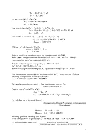 12
Wp = 13kW + 0.273 kW
Wp = 13.273kW
Net work done ( Wnet) = WT – Wp
Wnet = (981.56 – 13.273 ) kW
Wnet = 968.28 kW
Heat input is given by (Qin ) = (h1- h11) + (1 - ṁ2)*(h4 – h3)
Qin = (3240.90 – 969.20) + (0.81 )*(3022.50 – 3001.10) kW
Qin = 2557.14 kW
Heat rejected in condenser is (Qrejected ) = (1 - ṁ2 - ṁ5) * (h6 – h7)
Qrejected = (0.70) * (2550.32 – 191.80) kW
Qrejected = 1650.96 kW
Efficiency of cycle (ηthermal) = Wnet /Qin
ηthermal = 968.28 / 2557.14
ηthermal = 0.3786
Since for unit (1kg/s) mass flow rate we get energy output of 968.28 kJ
So for 1000 kJ energy output mass flow rate (ṁ) will be = 1*1000 / 968.28 = 1.033 kg/s
Hence mass flow rate of working fluid is 1.033 kg/s
And also heat input required corresponding to 1MW work output
Qin’=2557.14*1000/968.28=2640.91kW
Turbine work output cooresponding to 1.033 kg/s mass flow rate (WT’ ) = 1013.95 kW
Heat given to steam generator(QSG) = heat input required (Qin’ ) / steam generator efficiency
Assuming steam generator efficiency ηSG to be 0.8
QSG = 2640.91 / 0.8 = 3301.14kW = 3.301 MW
Fuel (coal) consumption rate (ṁcoal) = heat input to steam generator QSG
Calorific value of coal (CV)
Calorific value of coal is 27.26 MW/kg
ṁcoal = QSG / CV
ṁcoal = 3.30114 / 27.26 = 0.121kg/s = 436.05kg/hr
Net cycle heat rate is given by (HRnet cycle) =
steam generator efficiency * heat given to steam generator
Net work done
HRnet cycle = 0.8 *3301.14 / 1000
HRnet cycle = 2.64 = 9509.49 KJ/KWH
Assuming generator efficiency to be (nG) 0.94
Work output produced by generator (WG) = 0.94*1013.95 = 953.114 kW = 0.953MW
Net station Heat Rate (HRnet station)= _________heat given to steam generator_______________
Generator work output – work required in accessories (WA)
 