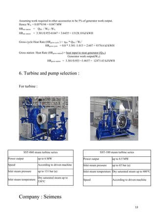 13
Assuming work required in other accessories to be 5% of generator work output.
Hence WA = 0.05*0.94 = 0.047 MW
HRnet station = QSG / WG - WA
HRnet station = 3.301/0.953-0.047 = 3.6435 = 13128.10 kJ/kWH
Gross cycle Heat Rate (HRgross cycle ) = ηSG * QSG / WT’
HRgross cycle = 0.8 * 3.301 /1.013 = 2.607 = 9378.6 kJ/kWH
Gross station Heat Rate (HRgross station) = heat input to steat generator (QSG)
Generator work output(WG)
HRgross station = 3.301/0.953 =3.4637 = 12471.63 kJ/kWH
6. Turbine and pump selection :
For turbine :
Company : Seimens
SST-060 steam turbine series
Power output up to 6 MW
Speed According to driven machine
Inlet steam pressure up to 131 bar (a)
Inlet steam temperature
Dry saturated steam up to
530°C
SST-100 steam turbine series
Power output up to 8.5 MW
Inlet steam pressure up to 65 bar (a)
Inlet steam temperature Dry saturated steam up to 480°C
Speed According to driven machine
 
