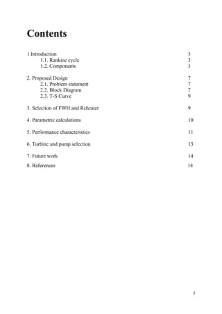 2
Contents
1.Introduction 3
1.1. Rankine cycle 3
1.2. Components 3
2. Proposed Design 7
2.1. Problem statement 7
2.2. Block Diagram 7
2.3. T-S Curve 9
3. Selection of FWH and Reheater 9
4. Parametric calculations 10
5. Performance characteristics 11
6. Turbine and pump selection 13
7. Future work 14
8. References 14
 