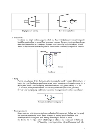 4
 Condenser :
Condenser is a simple heat exchanger in which one fluid (water) changes it phase from gas to
liquid by rejecting heat to second fluid at constant pressure. There are two types of condenser,
open condenser and surface condenser. In power plant, generally surface condenser is used.
Which is shell and tube heat exchanger with steam at shell side and cooling fluid at tube side.
Condenser
 Pump :
Pump is a mechanical device that increase the pressure of a liquid. There are different types of
pumps like centrifugal pump, axial pump, screw pump, gear pump, reciprocating pump etc. In
power plant mainly centrifugal pump is used and there are two types according to its use.
1) Condenser pump (pump used after condenser to send water to the steam generator)
2) Feed water pump (pump used to send water into steam generator from feed water heater)
Condenser and feed water pump
 Steam generator :
Steam generator is the component of power plant in which water gets the heat and converted
into saturated/superheated steam. Steam generator is nothing but shell and tube heat
exchanger in which flue gases from burning chamber give the heat to water.
It is divided into two type : 1) Fire tube (flue gas at tube side and water/steam at shell side)
2) Water tube (water/steam at tube side and flue gas at shell side
High pressure turbine Low pressure turbine
Sat steam
 