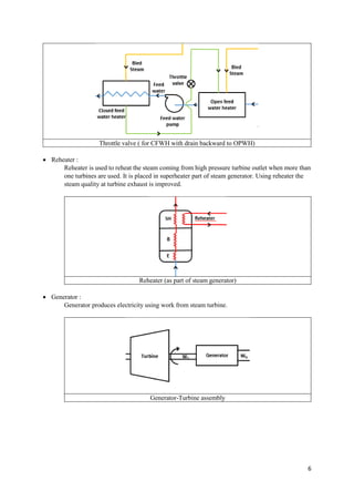 6
Throttle valve ( for CFWH with drain backward to OPWH)
 Reheater :
Reheater is used to reheat the steam coming from high pressure turbine outlet when more than
one turbines are used. It is placed in superheater part of steam generator. Using reheater the
steam quality at turbine exhaust is improved.
Reheater (as part of steam generator)
 Generator :
Generator produces electricity using work from steam turbine.
Generator-Turbine assembly
 