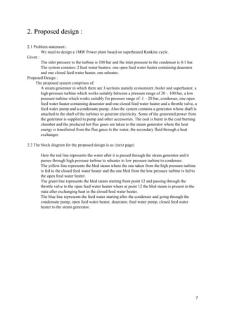 7
2. Proposed design :
2.1 Problem statement :
We need to design a 1MW Power plant based on superheated Rankine cycle.
Given :
The inlet pressure to the turbine is 100 bar and the inlet pressure to the condenser is 0.1 bar.
The system contains: 2 feed water heaters: one open feed water heater containing deaerator
and one closed feed water heater, one reheater.
Proposed Design :
The proposed system comprises of:
A steam generator in which there are 3 sections namely economizer, boiler and superheater, a
high pressure turbine which works suitably between a pressure range of 20 – 100 bar, a low
pressure turbine which works suitably for pressure range of .1 – 20 bar, condenser, one open
feed water heater containing deaerator and one closed feed water heater and a throttle valve, a
feed water pump and a condensate pump. Also the system contains a generator whose shaft is
attached to the shaft of the turbines to generate electricity. Some of the generated power from
the generator is supplied to pump and other accessories. The coal is burnt in the coal burning
chamber and the produced hot flue gases are taken to the steam generator where the heat
energy is transferred from the flue gases to the water, the secondary fluid through a heat
exchanger.
2.2 The block diagram for the proposed design is as: (next page)
Here the red line represents the water after it is passed through the steam generator and it
passes through high pressure turbine to reheater to low pressure turbine to condenser.
The yellow line represents the bled steam where the one taken from the high pressure turbine
is fed to the closed feed water heater and the one bled from the low pressure turbine is fed to
the open feed water heater.
The green line represents the bled steam starting from point 12 and passing through the
throttle valve to the open feed water heater where at point 12 the bled steam is present in the
state after exchanging heat in the closed feed water heater.
The blue line represents the feed water starting after the condenser and going through the
condensate pump, open feed water heater, deaerator, feed water pump, closed feed water
heater to the steam generator.
 