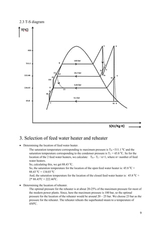 9
2.3 T-S diagram
3. Selection of feed water heater and reheater
 Determining the location of feed water heater.
The saturation temperature corresponding to maximum pressure is TB =311.1 0
C and the
saturation temperature corresponding to the condenser pressure is TC = 45.8 0
C. So for the
location of the 2 feed water heaters, we calculate: TB - TC / n+1, where n= number of feed
water heaters.
So, calculating this, we get 88.43 0
C.
So, the saturation temperature for the location of the open feed water heater is: 45.8 0
C +
88.43 0
C = 134.03 0
C
And, the saturation temperature for the location of the closed feed water heater is: 45.8 0
C +
2* 88.430
C = 222.460
C.
 Determining the location of reheater.
The optimal pressure for the reheater is at about 20-25% of the maximum pressure for most of
the modern power plants. Since, here the maximum pressure is 100 bar, so the optimal
pressure for the location of the reheater would be around 20 – 25 bar. We choose 23 bar as the
pressure for the reheater. The reheater reheats the superheated steam to a temperature of
4500
C.
 