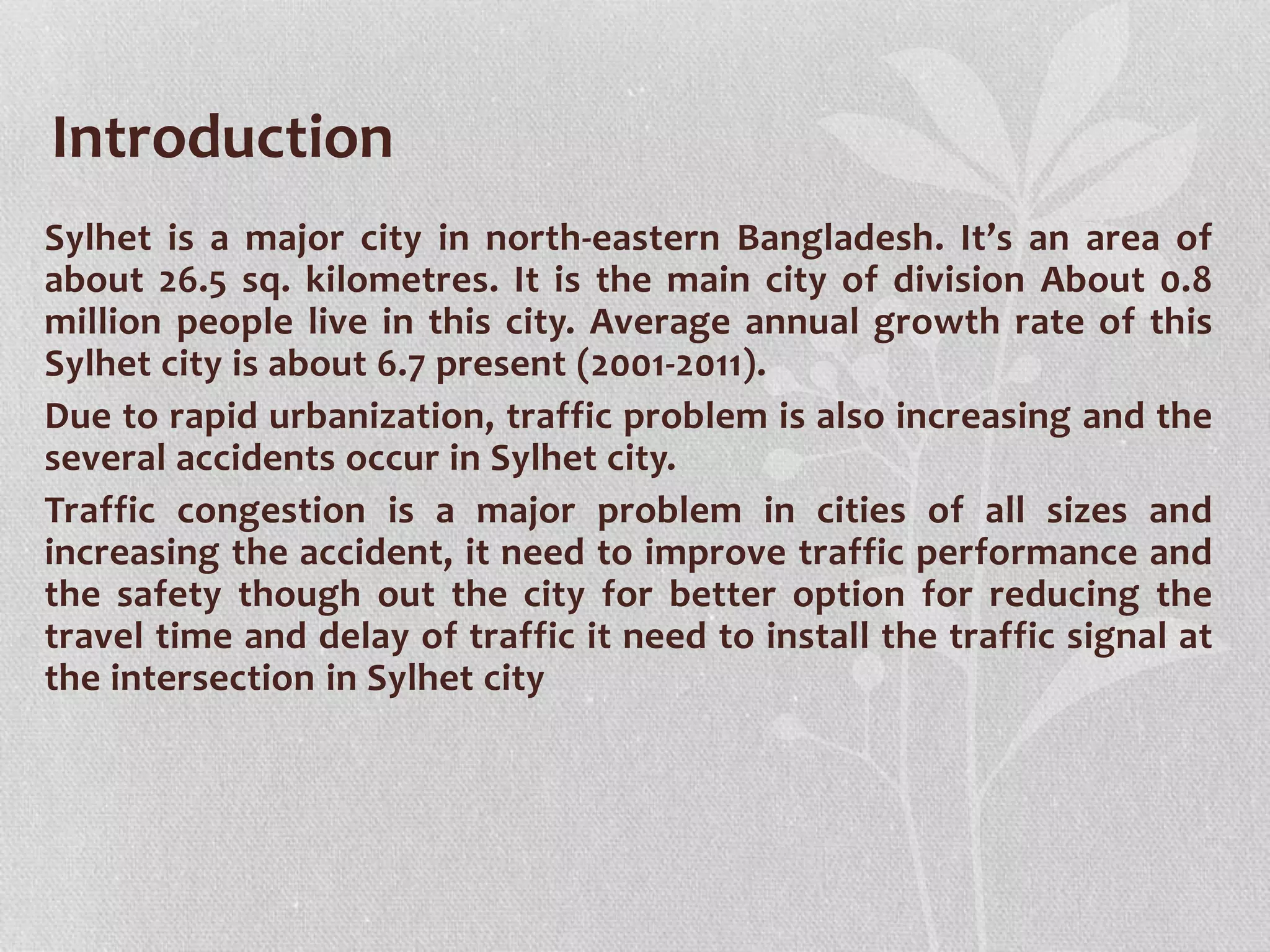Sylhet is a major city in north-eastern Bangladesh. It’s an area of
about 26.5 sq. kilometres. It is the main city of division About 0.8
million people live in this city. Average annual growth rate of this
Sylhet city is about 6.7 present (2001-2011).
Due to rapid urbanization, traffic problem is also increasing and the
several accidents occur in Sylhet city.
Traffic congestion is a major problem in cities of all sizes and
increasing the accident, it need to improve traffic performance and
the safety though out the city for better option for reducing the
travel time and delay of traffic it need to install the traffic signal at
the intersection in Sylhet city
Introduction
 