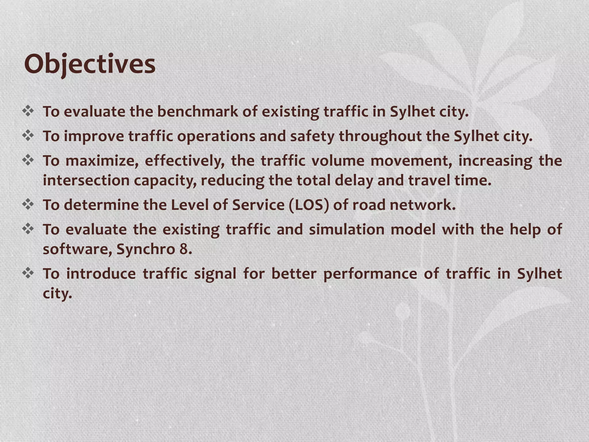  To evaluate the benchmark of existing traffic in Sylhet city.
 To improve traffic operations and safety throughout the Sylhet city.
 To maximize, effectively, the traffic volume movement, increasing the
intersection capacity, reducing the total delay and travel time.
 To determine the Level of Service (LOS) of road network.
 To evaluate the existing traffic and simulation model with the help of
software, Synchro 8.
 To introduce traffic signal for better performance of traffic in Sylhet
city.
Objectives
 