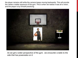 the player remains still while the camera keeps moving backwards. This will provide
the viewer a better exposure of the gym. This is when we realize it was all a vision,
and the player is by himself practicing.
As we get a wider perspective of the gym, we encounter a table to the
side that has powerades on it.
 