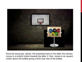 Once the young boy places the powerade back on the table, the camera
moves in a smooth motion towards the table, it then moves in an upward
motion above the bottles giving a bird’s eye view of the bottles.
 