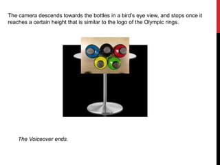 The camera descends towards the bottles in a bird’s eye view, and stops once it
reaches a certain height that is similar to the logo of the Olympic rings.
The Voiceover ends.
 