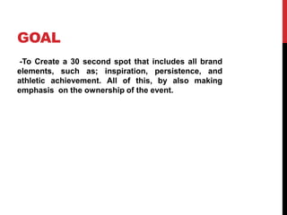 GOAL
-To Create a 30 second spot that includes all brand
elements, such as; inspiration, persistence, and
athletic achievement. All of this, by also making
emphasis on the ownership of the event.
 