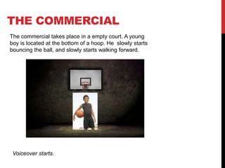 THE COMMERCIAL
The commercial takes place in a empty court. A young
boy is located at the bottom of a hoop. He slowly starts
bouncing the ball, and slowly starts walking forward.
Voiceover starts.
 