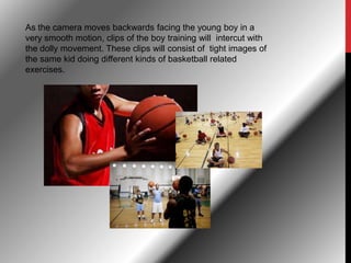 As the camera moves backwards facing the young boy in a
very smooth motion, clips of the boy training will intercut with
the dolly movement. These clips will consist of tight images of
the same kid doing different kinds of basketball related
exercises.
 