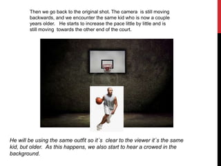 Then we go back to the original shot. The camera is still moving
backwards, and we encounter the same kid who is now a couple
years older. He starts to increase the pace little by little and is
still moving towards the other end of the court.
He will be using the same outfit so it´s clear to the viewer it´s the same
kid, but older. As this happens, we also start to hear a crowed in the
background.
 