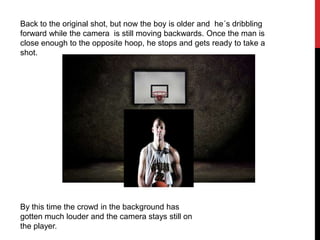 Back to the original shot, but now the boy is older and he´s dribbling
forward while the camera is still moving backwards. Once the man is
close enough to the opposite hoop, he stops and gets ready to take a
shot.
By this time the crowd in the background has
gotten much louder and the camera stays still on
the player.
 