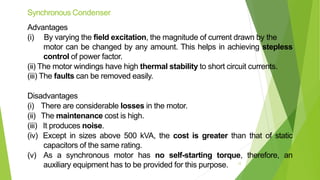 Synchronous Condenser
Advantages
(i) By varying the field excitation, the magnitude of current drawn by the
motor can be changed by any amount. This helps in achieving stepless
control of power factor.
(ii) The motor windings have high thermal stability to short circuit currents.
(iii) The faults can be removed easily.
Disadvantages
(i) There are considerable losses in the motor.
(ii) The maintenance cost is high.
(iii) It produces noise.
(iv) Except in sizes above 500 kVA, the cost is greater than that of static
capacitors of the same rating.
(v) As a synchronous motor has no self-starting torque, therefore, an
auxiliary equipment has to be provided for this purpose. 12
 
