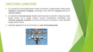 SWITCHED CAPACITOR
 It is suited for centralized power factor correction in applications where plant
loading is constantly changing, resulting in the need for varying amounts of
reactive power.
 An advanced microprocessor based reactive power controller measures plant
power factor via a single remote current transformer (included), and
switches capacitor modules in and out of service to maintain a user-selected
target power factor.
 Typically applied at service entrance or near fluctuating loads.
17
 