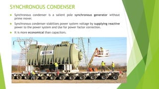 SYNCHRONOUS CONDENSER
 Synchronous condenser is a salient pole synchronous generator without
prime mover.
 Synchronous condenser stabilizes power system voltage by supplying reactive
power to the power system and Use for power factor correction.
 It is more economical than capacitors.
19
 