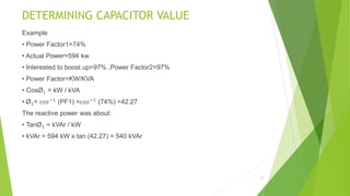 DETERMINING CAPACITOR VALUE
Example
• Power Factor1=74%
• Actual Power=594 kw
• Interested to boost up=97% ,Power Factor2=97%
• Power Factor=KW/KVA
• CosØ1 = kW / kVA
• Ø1= 𝑐𝑜𝑠−1
(PF1) =𝑐𝑜𝑠−1
(74%) =42.27
The reactive power was about:
• TanØ1 = kVAr / kW
• kVAr = 594 kW x tan (42.27) = 540 kVAr
27
 