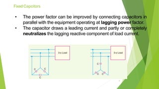 Fixed Capcitors
• The power factor can be improved by connecting capacitors in
parallel with the equipment operating at lagging power factor.
• The capacitor draws a leading current and partly or completely
neutralizes the lagging reactive component of load current.
8
 