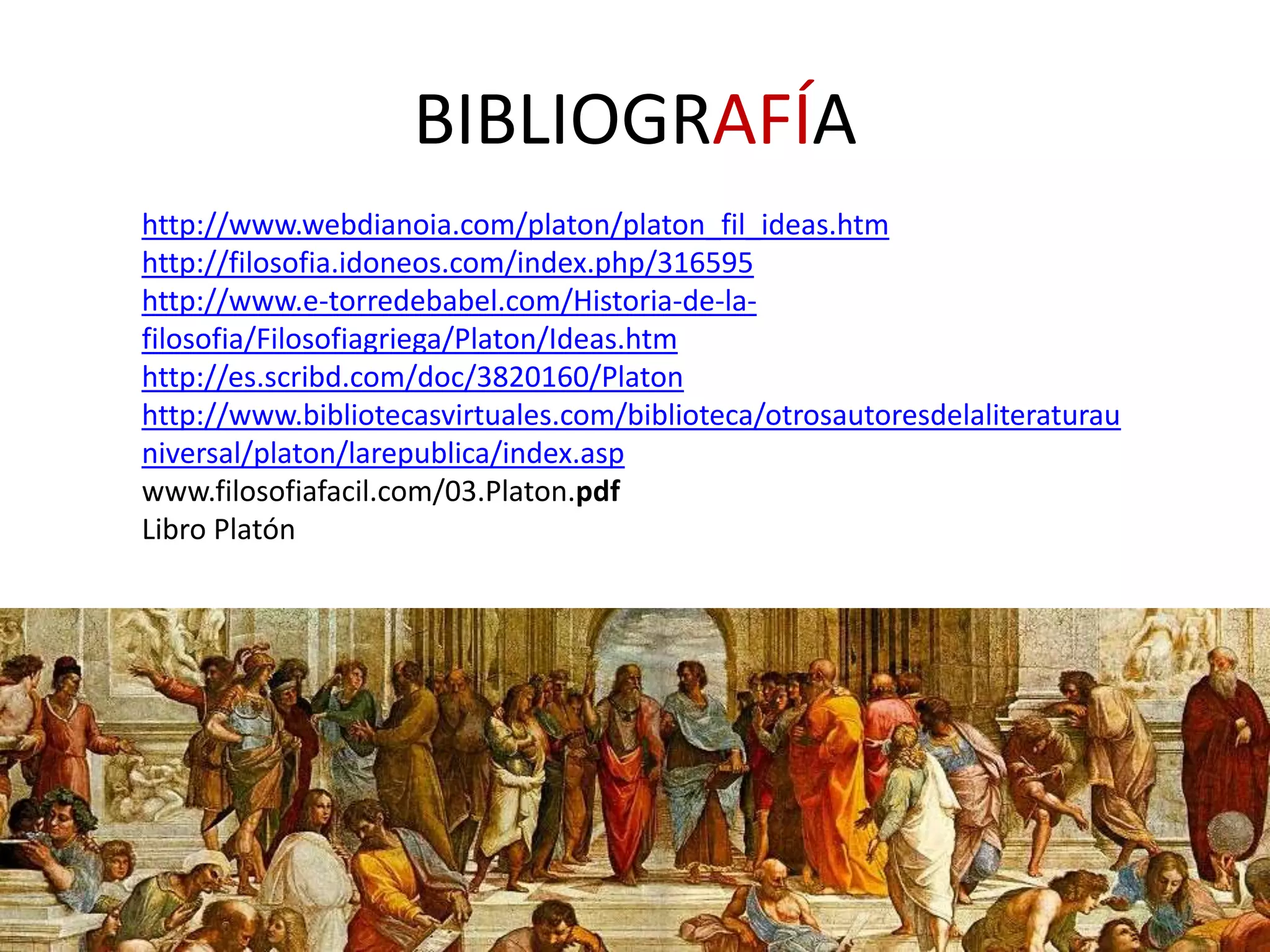 BIBLIOGRAFÍA
http://www.webdianoia.com/platon/platon_fil_ideas.htm
http://filosofia.idoneos.com/index.php/316595
http://www.e-torredebabel.com/Historia-de-la-
filosofia/Filosofiagriega/Platon/Ideas.htm
http://es.scribd.com/doc/3820160/Platon
http://www.bibliotecasvirtuales.com/biblioteca/otrosautoresdelaliteraturau
niversal/platon/larepublica/index.asp
www.filosofiafacil.com/03.Platon.pdf
Libro Platón
 