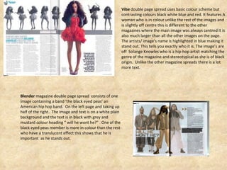 Vibe  double page spread uses basic colour scheme but contrasting colours black white blue and red. It features A woman who is in colour unlike the rest of the images and is slightly off centre this is different to the other magazines where the main image was always centred It is also much larger than all the other images on the page. The artists/ image’s name is highlighted in blue making it stand out. This tells you exactly who it is. The image’s are off  Solange Knowles who is a hip-hop artist matching the genre of the magazine and stereotypical as she is of black origin.  Unlike the other magazine spreads there is a lot more text.  Blender  magazine double page spread  consists of one image containing a band ‘the black eyed peas’ an American hip hop band.  On the left page and taking up half of the right.. The image and text is on a white plain background and the text is in black with grey and mustard colour heading “ will he wont he?” . One of the black eyed peas member is more in colour than the rest who have a translucent effect this shows that he is important  as he stands out.  