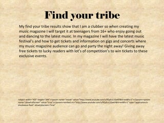 Find your tribe <object width="425" height="344"><param name="movie" value="http://www.youtube.com/v/RZpEvL1Qw6Y&hl=en&fs=1"></param><param name="allowFullScreen" value="true"></param><embed src="http://www.youtube.com/v/RZpEvL1Qw6Y&hl=en&fs=1" type="application/x-shockwave-flash" allowfullscreen="true"  My find your tribe results show that I am a clubber so when creating my music magazine I will target it at teenagers from 16+ who enjoy going out and dancing to the latest music. In my magazine I will have the latest music festival’s and how to get tickets and information on gigs and concerts where my music magazine audience can go and party the night away! Giving away free tickets to lucky readers with lot’s of competition’s to win tickets to these exclusive events.  