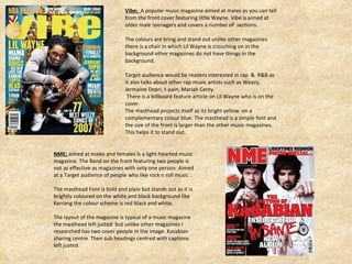 Vibe;  A popular music magazine aimed at males as you can tell from the front cover featuring little Wayne. Vibe is aimed at older male teenagers and covers a number of  sections. The colours are bring and stand out unlike other magazines there is a chair in which Lil Wayne is crouching on in the background other magazines do not have things in the background.  Target audience would be readers interested in rap  &  R&B as it also talks about other rap music artists such as Weezy, Jermaine Depri, t-pain, Mariah Carey. There is a billboard feature article on Lil Wayne who is on the cover. The masthead projects itself as its bright yellow  on a complementary colour blue. The masthead is a simple font and the size of the front is larger than the other music magazines. This helps it to stand out. NME;  aimed at males and females Is a light-hearted music magazine. The Band on the front featuring two people is not as effective as magazines with only one person. Aimed at a Target audience of people who like rock n roll music . The masthead Font is bold and plain but stands out as it is brightly coloured on the white and black background like Kerrang the colour scheme is red black and white. The layout of the magazine is typical of a music magazine the masthead left justed  but unlike other magazines I researched has two cover people in the image. Kasabian sharing centre  Then sub headings centred with captions left justed.  