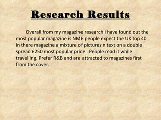 Research Results Overall from my magazine research I have found out the most popular magazine is NME people expect the UK top 40 in there magazine a mixture of pictures n text on a double spread £250 most popular price.  People read it while travelling. Prefer R&B and are attracted to magazines first from the cover. 