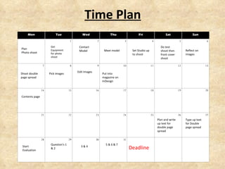 Time Plan Get Equipment for photo shoot Meet model  Do test shoot then front cover shoot Reflect on images  Shoot double page spread Set Studio up to shoot Pick images Put into magazine on InDesign Deadline Contents page Type up text for Double page spread Contact Model Start Evaluation Question's 1 & 2 3 & 4 5 & 6 & 7 Plan Photo shoot Plan and write up text for double page spread Edit Images Mon Tue Wed Thu Fri Sat Sun   1 2 3 4 5 6 7 8 9 10 11 12 13 14 15 16 17 18 19 20 21 22 23 24 25 26 27 28 29 30 31       