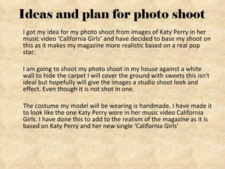 Ideas and plan for photo shoot I got my idea for my photo shoot from images of Katy Perry in her music video ‘California Girls’ and have decided to base my shoot on this as it makes my magazine more realistic based on a real pop star.  I am going to shoot my photo shoot in my house against a white wall to hide the carpet I will cover the ground with sweets this isn't ideal but hopefully will give the images a studio shoot look and effect. Even though it is not shot in one. The costume my model will be wearing is handmade. I have made it to look like the one Katy Perry wore in her music video California Girls. I have done this to add to the realism of the magazine as it is based on Katy Perry and her new single ‘California Girls’ 