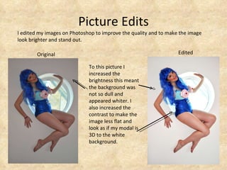 Picture Edits I edited my images on Photoshop to improve the quality and to make the image look brighter and stand out. To this picture I increased the brightness this meant the background was not so dull and appeared whiter. I also increased the contrast to make the image less flat and look as if my modal is 3D to the white background.  Original Edited 