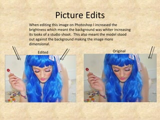 Picture Edits Original Edited When editing this image on Photoshop I increased the brightness which meant the background was whiter increasing its looks of a studio shoot.  This also meant the model stood out against the background making the image more dimensional.  