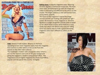 Rolling stone ; A popular magazine cover  featuring Christina Aguilera a well known music icon. The front cover looks old fashioned to go with the image this makes it interesting and different to the others on the market. The target audience is men and women from young adults upwards. The layout of the magazine is typical the image centred and the sub headings left-justed and right –justed. We know its a music magazine as  Christina  Aguilera is a singer songwriter and the cover is based on her album back to basics which features a song candy man where she where's this costume rolling stone has used to idea to make a good interesting magazine cover that's different to others on the market.  FHM ; Aimed at male readers. Rihanna on the front appealing to men most magazine covers from this magazine have women in under-where or less on the front this appeals to the older male audience. The masthead is modern with a burgundy colour which is  an in at the moment and is set on the grey background giving the magazine a modern computerised effect.  The magazine is not an English magazine this shows how FHM is popular and not just for this country  in English. 