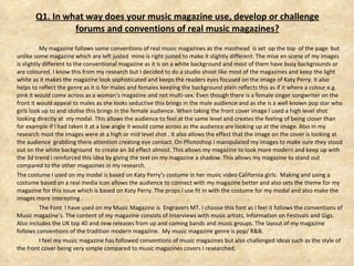 Q1. In what way does your music magazine use, develop or challenge forums and conventions of real music magazines? My magazine follows some conventions of real music magazines as the masthead  is set  up the top  of the page  but unlike some magazine which are left justed  mine is right justed to make it slightly different. The mise en scene of my images is slightly different to the conventional magazine as it is on a white background and most of them have busy backgrounds or are coloured. I know this from my research but I decided to do a studio shoot like most of the magazines and keep the light white as it makes the magazine look sophisticated and keeps the readers eyes focused on the image of Katy Perry. It also helps to reflect the genre as it is for males and females keeping the background plain reflects this as if it where a colour e.g. pink it would come across as a woman's magazine and not multi-sex. Even though there is a female singer songwriter on the front it would appeal to males as she looks seductive this brings in the male audience and as she is a well known pop star who girls look up to and idolise this brings in the female audience. When taking the front cover image I used a high level shot looking directly at  my modal. This allows the audience to feel at the same level and creates the feeling of being closer than for example if I had taken it at a low angle it would come across as the audience are looking up at the image. Also in my research most the images were at a high or mid level shot . It also allows the effect that the image on the cover is looking at the audience  grabbing there attention creating eye contact. On Photoshop I manipulated my images to make sure they stood out on the white background  to create an 3d effect almost. This allows my magazine to look more modern and keep up with the 3d trend I reinforced this idea by giving the text on my magazine a shadow. This allows my magazine to stand out compared to the other magazines in my research. The costume I used on my modal is based on Katy Perry’s costume in her music video California girls.  Making and using a costume based on a real media icon allows the audience to connect with my magazine better and also sets the theme for my magazine for this issue which is based on Katy Perry. The props I use fit in with the costume for my modal and also make the images more interesting . The Font  I have used on my Music Magazine is  Engravers MT. I choose this font as I feel it follows the conventions of Music magazine’s. The content of my magazine consists of Interviews with music artists, Information on Festivals and Gigs. Also includes the UK top 40 and new releases from up and coming bands and music groups. The layout of my magazine follows conventions of the tradition modern magazine.  My music magazine genre is pop/ R&B. I feel my music magazine has followed conventions of music magazines but also challenged ideas such as the style of the front cover being very simple compared to music magazines covers I researched. 