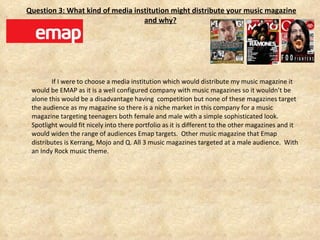   Question 3: What kind of media institution might distribute your music magazine and why? If I were to choose a media institution which would distribute my music magazine it would be EMAP as it is a well configured company with music magazines so it wouldn’t be alone this would be a disadvantage having  competition but none of these magazines target the audience as my magazine so there is a niche market in this company for a music magazine targeting teenagers both female and male with a simple sophisticated look. Spotlight would fit nicely into there portfolio as it is different to the other magazines and it would widen the range of audiences Emap targets.  Other music magazine that Emap distributes is Kerrang, Mojo and Q. All 3 music magazines targeted at a male audience.  With an Indy Rock music theme.  