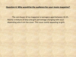   Question 4: Who would be the audience for your music magazine?  The core buyer of my magazine is teenagers aged between 16-25. Mainly a mixture of boys and girls percentage changing with issue depending who is on the cover. This issue mainly appealing to girls. 