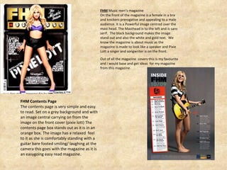 FHM  Music men’s magazine On the front of the magazine is a female in a bra and knickers prerogative and appealing to a male audience. It is a Powerful image centred over the mast head. The Masthead is to the left and is sans serif.  The black background makes the image stand out and also the white and gold text.  We know the magazine is about music as the magazine is made to look like a speaker and Pixie Lott a singer and songwriter is on the front. Out of all the magazine  covers this is my favourite and i would base and get ideas  for my magazine from this magazine. FHM Contents Page The contents page is very simple and easy to read. Set on a grey background and with an image central carrying on from the image on the front cover (pixie lott) The contents page box stands out as it is in an orange box. The image has a relaxed  feel to it as she is comfortably standing with a guitar bare footed smiling/ laughing at the camera this goes with the magazine as it is an easygoing easy read magazine.  