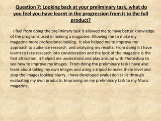   Question 7: Looking back at your preliminary task, what do you feel you have learnt in the progression from it to the full product? I feel from doing the preliminary task it allowed me to have better knowledge of the programs used in making a magazine. Allowing me to make my magazine more professional looking.  It also helped me to improve my approach to audience research  and analyzing my results. From doing it I have learnt to take research into consideration and the look of the magazine is the first attraction. It helped me understand and play around with Photoshop to see how to improve my images.  From doing the preliminary task I have also leant about taking my own images and using a tripod to make them level and stop the images looking blurry. I have developed evaluation skills through evaluating my own products. Improving on my preliminary task to my Music magazine.  