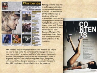 Kerrang  contents page has lots of images making the contents page interesting but busy. The information on the contents page is black and white and doesn't really stand out on the page certain words are highlighted in yellow. The largest image is of  Chiodos which is an American post-hardcore band from Davison, Michigan.  The large image shows there may be a big feature on them further on in the magazine. Vibe  contents page is very sophisticated  and modern. It is simple but easy to read unlike the Kerrang’s contents page it is easy on your eyes as it isn't so packed and full of information.  Beyonce is featured centre page focusing on her legs suggesting its a men's magazine. Beyonce s an American Pop/R&B singer, songwriter, actress and fashion designer appealing to readers on vibe as she does R&B a main genre featured with rap in the magazine.  