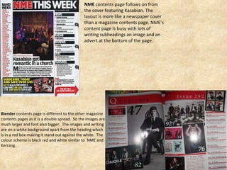 NME  contents page follows on from the cover featuring Kasabian. The layout is more like a newspaper cover than a magazine contents page. NME’s content page is busy with lots of writing subheadings an image and an advert at the bottom of the page.  Blender  contents page is different to the other magazine contents pages as it is a double spread.  So the images are much larger and font also bigger.  The images and writing are on a white background apart from the heading which is in a red box making it stand out against the white.  The colour scheme is black red and white similar to  NME and  Kerrang.  