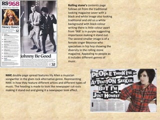 Rolling stone’s  contents page  follows on from the traditional looking magazine cover with a black and white image also looking traditional and old on a white background with black colour writing there is little colour apart from ‘968’ is in purple suggesting importance making it stand out.  The second smaller image is of a female singer Beyonce who specialises in hip hop showing the diversity in the rolling stone magazine. Appealing to people as it includes different genres of music.  NME  double page spread features lily Allen a musician songwriter in the glam rock alternative genre. Representing  NME in how they feature different artists and different types of music. The heading is made to look like newspaper cut-outs making it stand out and giving it a newspaper look effect.  