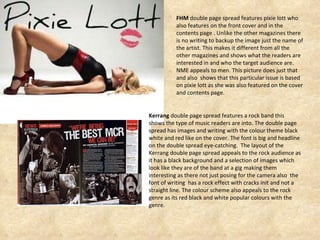 FHM  double page spread features pixie lott who also features on the front cover and in the contents page . Unlike the other magazines there is no writing to backup the image just the name of the artist. This makes it different from all the other magazines and shows what the readers are interested in and who the target audience are. NME appeals to men. This picture does just that and also  shows that this particular issue is based on pixie lott as she was also featured on the cover and contents page. Kerrang  double page spread features a rock band this shows the type of music readers are into. The double page spread has images and writing with the colour theme black white and red like on the cover. The font is big and headline on the double spread eye-catching.  The layout of the Kerrang double page spread appeals to the rock audience as it has a black background and a selection of images which look like they are of the band at a gig making them interesting as there not just posing for the camera also  the font of writing  has a rock effect with cracks init and not a straight line. The colour scheme also appeals to the rock genre as its red black and white popular colours with the genre.  