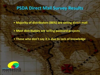 PSDA Direct Mail Survey Results Majority of distributors (86%) are selling direct mail Most distributors are selling postcard projects Those who don’t say it is due to lack of knowledge 