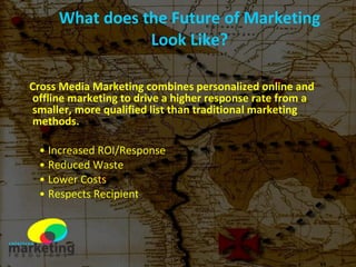 What does the Future of Marketing Look Like? Cross Media Marketing combines personalized online and offline marketing to drive a higher response rate from a smaller, more qualified list than traditional marketing methods.   Increased ROI/Response Reduced Waste Lower Costs Respects Recipient 