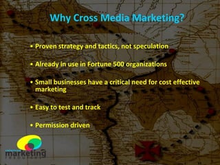Why Cross Media Marketing? Proven strategy and tactics, not speculation Already in use in Fortune 500 organizations Small businesses have a critical need for cost effective marketing  Easy to test and track Permission driven 