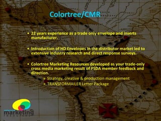 Colortree/CMR 22 years experience as a trade only envelope and inserts manufacturer. Introduction of HD Envelopes in the distributor market led to extensive industry research and direct response surveys. Colortree Marketing Resources developed as your trade-only cross media marketing result of PSDA member feedback and direction. Strategy, creative & production management TRANSFORMAILER Letter Package 