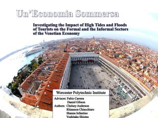Un’Economia Sommersa Investigating the Impact of High Tides and Floods of Tourists on the Formal and the Informal Sectors of the Venetian Economy Worcester Polytechnic Institute Advisors: Fabio Carrera                 Daniel Gibson Authors:  Chelsey Anderson                 Rhiannon Chiacchiaro                  Shanna Infantino                 Yoshitaka Shiotsu 