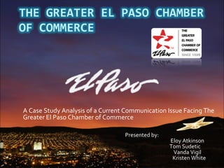 A Case Study Analysis of a Current Communication Issue Facing The Greater El Paso Chamber of Commerce Presented by:   Eloy Atkinson Tom Sudetic    Vanda Vigil   Kristen White 