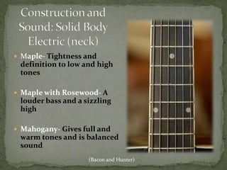 Construction and Sound: Solid Body Electric (neck)Maple- Tightness and definition to low and high tonesMaple with Rosewood- A louder bass and a sizzling highMahogany- Gives full and warm tones and is balanced sound(Bacon and Hunter)